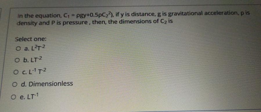 In the equation, C, = pgy+0.5pC2), if y is distance, g is gravitational acceleration, p is
density and P is pressure, then, the dimensions of C2 is
Select one:
O a. L?T2
O b. LT2
O C.LT2
O d. Dimensionless
O e. LT1
