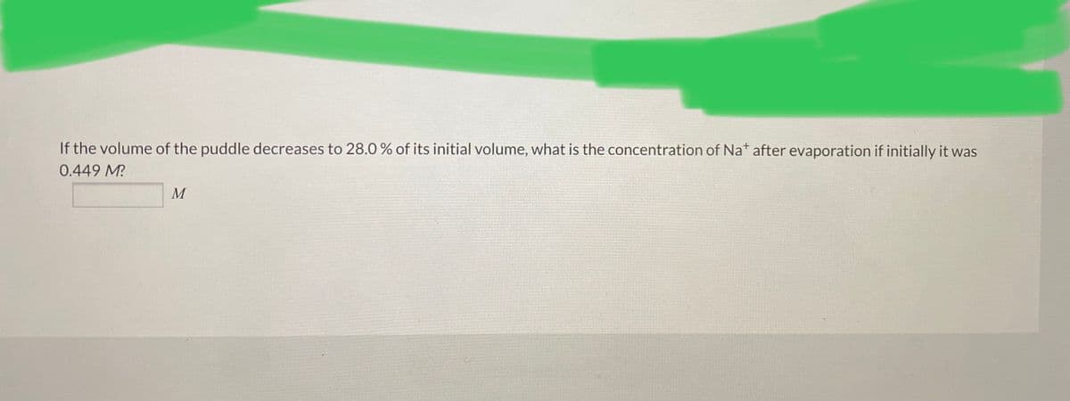 If the volume of the puddle decreases to 28.0 % of its initial volume, what is the concentration of Na* after evaporation if initially it was
0.449 M?
M
