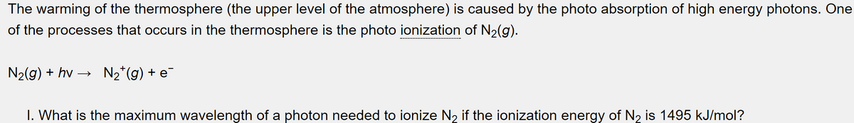 The warming of the thermosphere (the upper level of the atmosphere) is caused by the photo absorption of high energy photons. One
of the processes that occurs in the thermosphere is the photo ionization of N₂(g).
N₂(g) + hv- N₂¹ (g) + e
I. What is the maximum wavelength of a photon needed to ionize N₂ if the ionization energy of N₂ is 1495 kJ/mol?