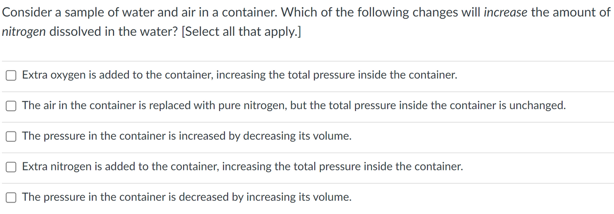 Consider a sample of water and air in a container. Which of the following changes will increase the amount of
nitrogen dissolved in the water? [Select all that apply.]
Extra oxygen is added to the container, increasing the total pressure inside the container.
The air in the container is replaced with pure nitrogen, but the total pressure inside the container is unchanged.
The pressure in the container is increased by decreasing its volume.
Extra nitrogen is added to the container, increasing the total pressure inside the container.
The pressure in the container is decreased by increasing its volume.