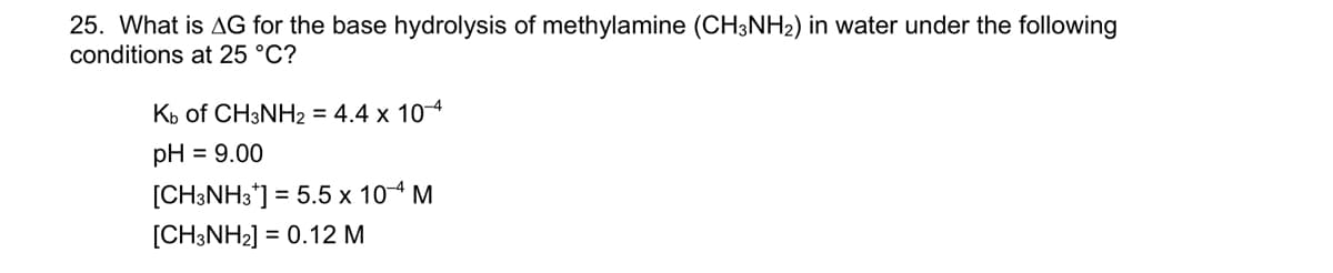 25. What is AG for the base hydrolysis of methylamine (CH3NH₂) in water under the following
conditions at 25 °C?
Kb of CH3NH2 = 4.4 x 10-4
pH = 9.00
[CH3NH3*] = 5.5 x 10-4 M
[CH3NH2] = 0.12 M