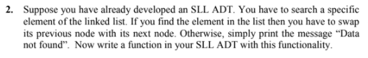 2. Suppose you have already developed an SLL ADT. You have to search a specific
element of the linked list. If you find the element in the list then you have to swap
its previous node with its next node. Otherwise, simply print the message “Data
not found". Now write a function in your SLL ADT with this functionality.
