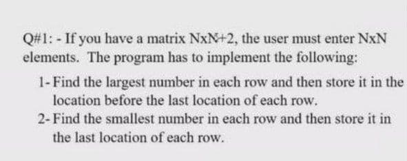 Q#1: - If you have a matrix NxN+2, the user must enter NxN
elements. The program has to implement the following:
1- Find the largest number in each row and then store it in the
location before the last location of each row.
2-Find the smallest number in each row and then store it in
the last location of each row.
