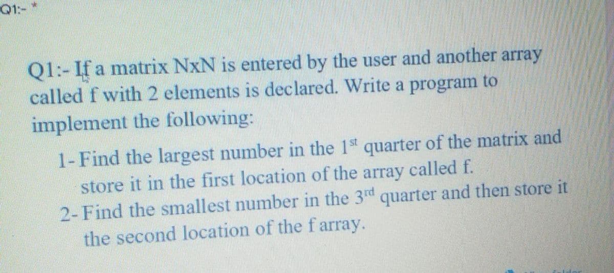 Q1:-
Q1:- If a matrix NxN is entered by the user and another array
called f with 2 elements is declared. Write a program to
implement the following:
1-Find the largest number in the 1st quarter of the matrix and
store it in the first location of the array called f.
2- Find the smallest number in the 3d quarter and then store it
the second location of the farray.
