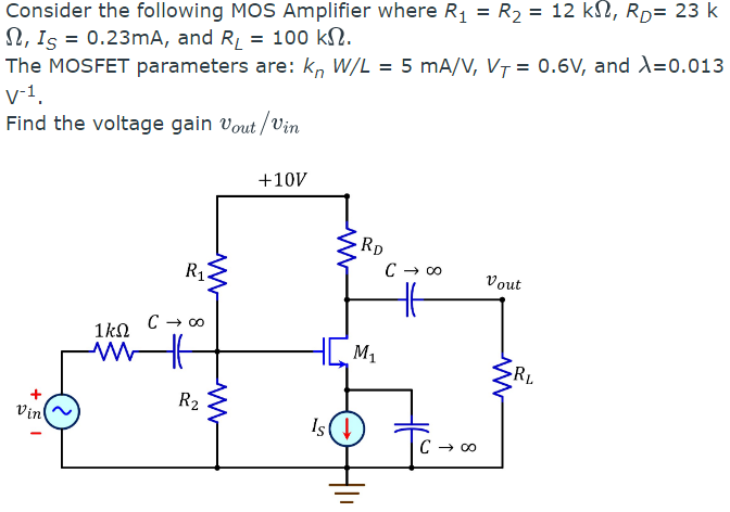 Consider the following MOS Amplifier where R₁ = R₂ = 12 kN, Rp= 23 k
, Is = 0.23mA, and R₁ = 100 kN.
The MOSFET parameters are: kn W/L = 5 mA/V, V₁ = 0.6V, and X=0.013
V-1.
Find the voltage gain Vout/Vin
+
Vin
1kQ
www
R₁Z
www
C → ∞o
R2
www
+10V
RD
M₁
Is (↓
C → ∞
HE
C → ∞
Vout
RL