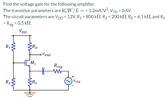 Find the voltage gain for the following amplifier.
The transistor parameters are kn W/L == 1.2mA/V², VTH = 0.6V.
The circuit parameters are Vpp = 12V, R₁ = 800 kſ R₂ = 200 kN, Rp = 6.1 kn, and Rs
= Rsig = 0.5 kn.
VDD
ww
R₁
R₂
ww
<RD
M₁
Rs
ZRS
Vout
Rsig
www
+
Vsig