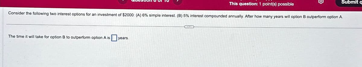 This question: 1 point(s) possible
3
Submit q
Consider the following two interest options for an investment of $2000: (A) 6% simple interest. (B) 5% interest compounded annually. After how many years will option B outperform option A.
The time it will take for option B to outperform option A is years.