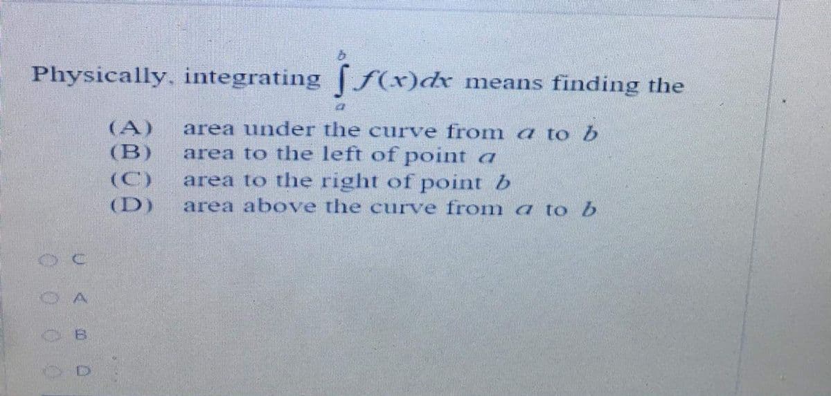 Physically, integrating f(xr)dx
means finding the
area under the curve from a to b
(A)
(B)
area to the left of point a
area to the right of point b
(C)
(D)
area above the curve froma to b
Uく 0
0 0 0 0
