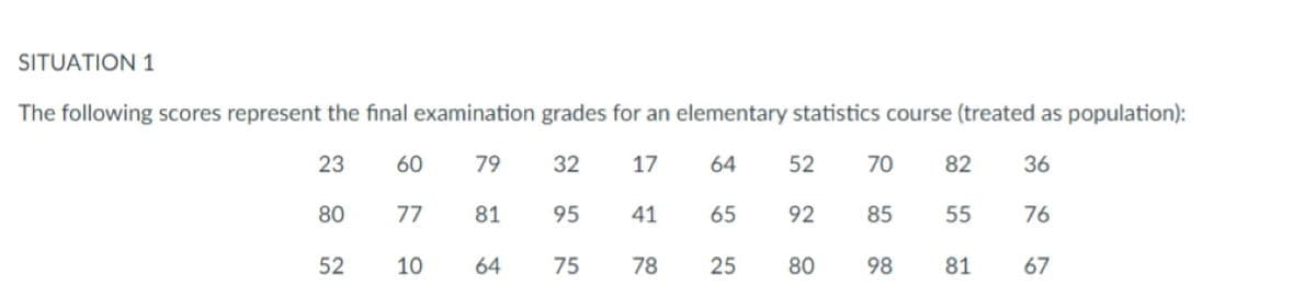 SITUATION 1
The following scores represent the final examination grades for an elementary statistics course (treated as population):
23
60
79
32
17
64
52
70
82
36
80
77
81
95
41
65
92
85
55
76
52
10
64
75
78
25
80
98
81
67
