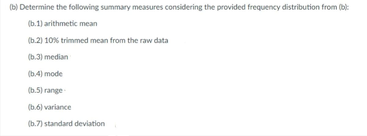 (b) Determine the following summary measures considering the provided frequency distribution from (b):
(b.1) arithmetic mean
(b.2) 10% trimmed mean from the raw data
(b.3) median
(b.4) mode
(b.5) range
(b.6) variance
(b.7) standard deviation
