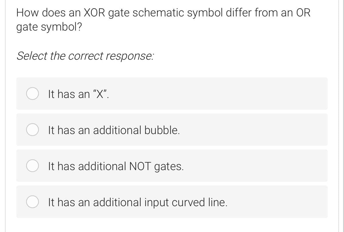 How does an XOR gate schematic symbol differ from an OR
gate symbol?
Select the correct response:
It has an "X".
It has an additional bubble.
It has additional NOT gates.
It has an additional input curved line.
