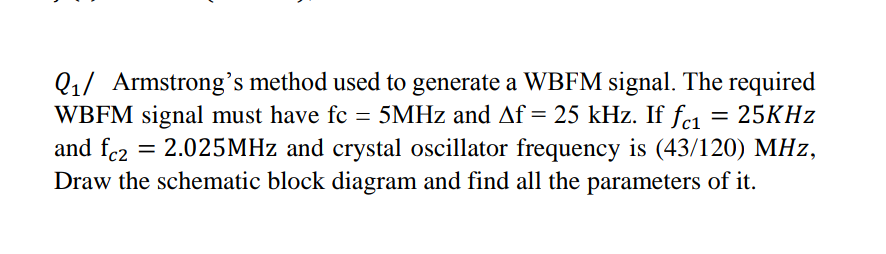 Q1/ Armstrong's method used to generate a WBFM signal. The required
WBFM signal must have fc = 5MHZ and Af = 25 kHz. If fe1
and fc2
Draw the schematic block diagram and find all the parameters of it.
25KHZ
2.025MHZ and crystal oscillator frequency is (43/120) MHz,
