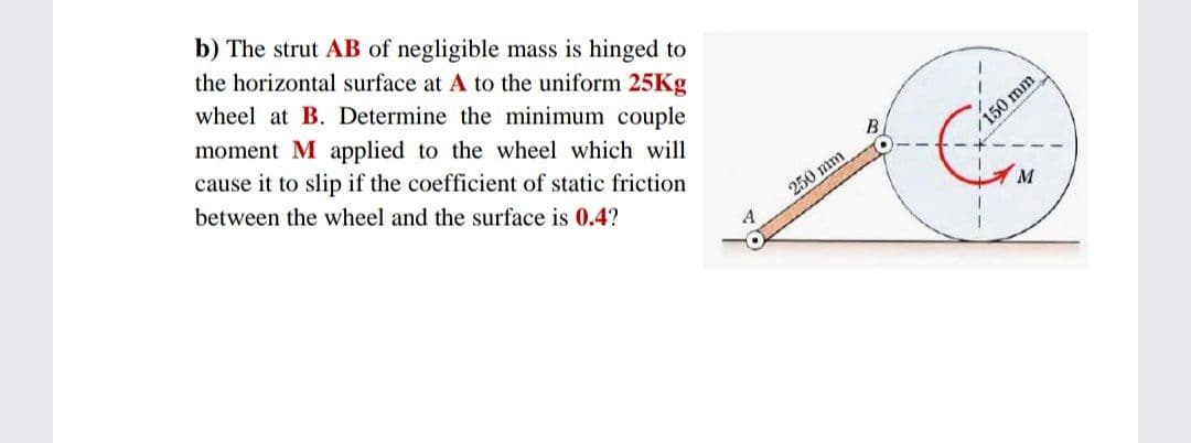 b) The strut AB of negligible mass is hinged to
the horizontal surface at A to the uniform 25Kg
wheel at B. Determine the minimum couple
moment M applied to the wheel which will
cause it to slip if the coefficient of static friction
between the wheel and the surface is 0.4?
150 mm
250 mm
M
