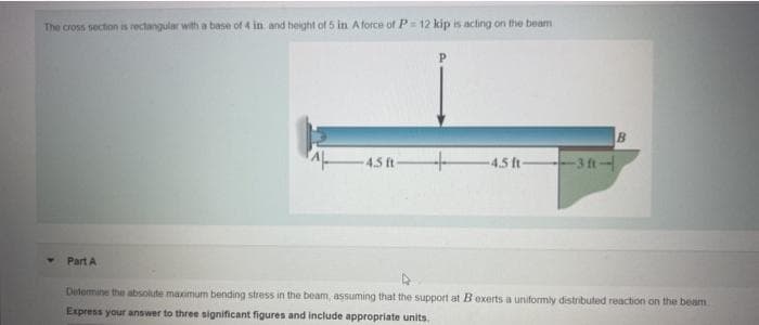 The cross section is rectangular with a base of 4 in and height of 5 in A force of P= 12 kip is acting on the beam
4.5 ft
4.5 ft
3 ft-
Part A
Determine the absolute maximum bending stress in the beam, assuming that the support at Bexerts a uniformly distributed reaction on the beam
Express your answer to three significant figures and include appropriate units.
