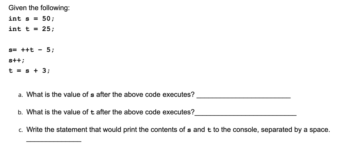 Given the following:
int s
= 50;
int t = 25;
s= ++t
5;
s+t;
t = s + 3;
a. What is the value of s after the above code executes?
b. What is the value of t after the above code executes?
c. Write the statement that would print the contents of s and t to the console, separated by a space.
