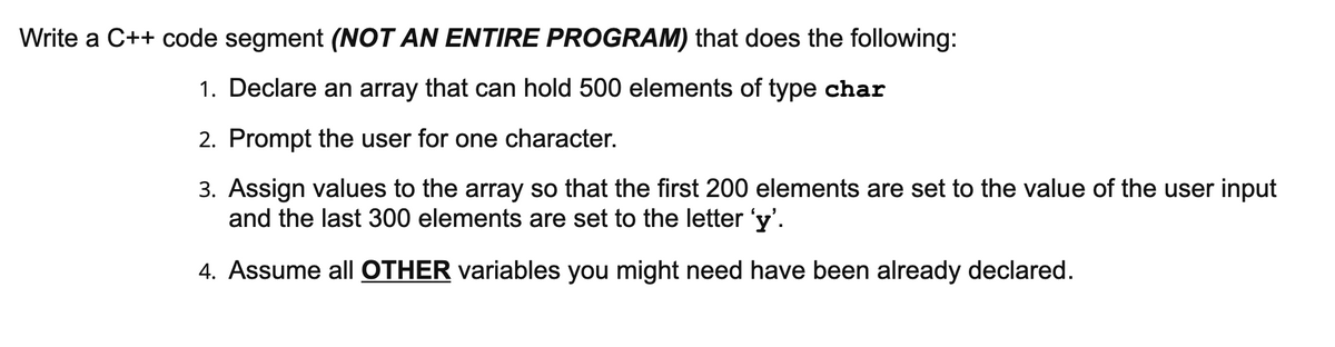 Write a C++ code segment (NOT AN ENTIRE PROGRAM) that does the following:
1. Declare an array that can hold 500 elements of type char
2. Prompt the user for one character.
3. Assign values to the array so that the first 200 elements are set to the value of the user input
and the last 300 elements are set to the letter 'y'.
4. Assume all OTHER variables you might need have been already declared.

