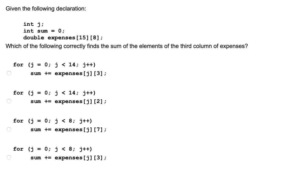 Given the following declaration:
int j;
int sum = 0;
double expenses [15] [8];
Which of the following correctly finds the sum of the elements of the third column of expenses?
for (j
= 0; j < 14; j++)
sum += expenses[j] [3] ;
for (j
= 0; j < 14; j++)
sum += expenses[j] [2];
for (j
= 0; j < 8; j++)
sum += expenses[j] [7] ;
for (j
= 0; j < 8; j++)
sum += expenses [j] [3] ;
