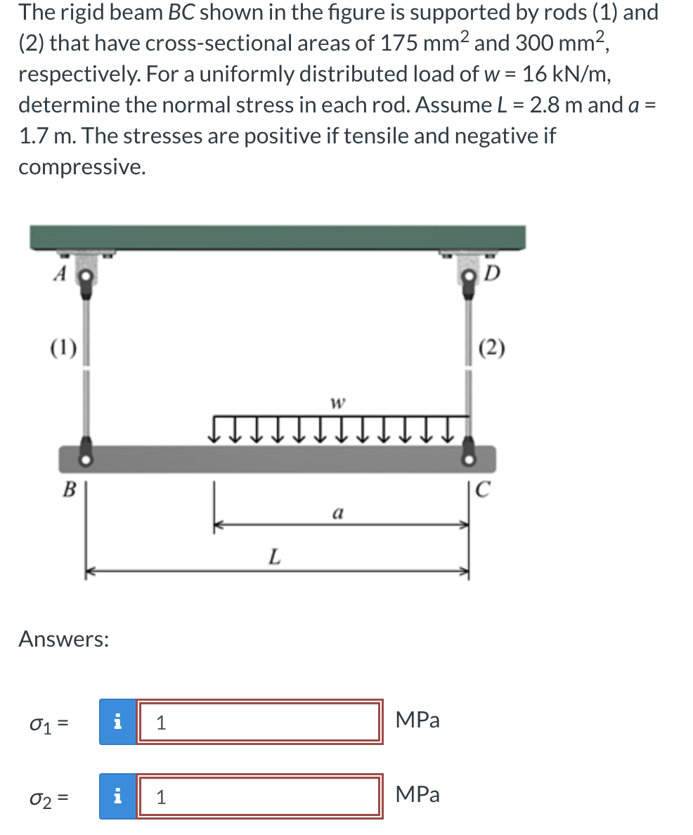 The rigid beam BC shown in the figure is supported by rods (1) and
(2) that have cross-sectional areas of 175 mm² and 300 mm²,
respectively. For a uniformly distributed load of w = 16 kN/m,
determine the normal stress in each rod. Assume L = 2.8 m and a =
1.7 m. The stresses are positive if tensile and negative if
compressive.
A
(1)
B
Answers:
01 =
02=
i 1
IN
1
L
W
a
MPa
MPa
D
(2)