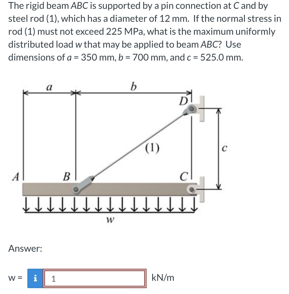The rigid beam ABC is supported by a pin connection at C and by
steel rod (1), which has a diameter of 12 mm. If the normal stress in
rod (1) must not exceed 225 MPa, what is the maximum uniformly
distributed load w that may be applied to beam ABC? Use
dimensions of a = 350 mm, b = 700 mm, and c = 525.0 mm.
Dot
A
Answer:
W =
↓↓
a
i
1
B
W
b
(1)
↓↓
kN/m
&