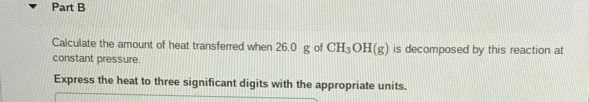 Part B
Calculate the amount of heat transferred when 26.0 g of CH3OH(g) is decomposed by this reaction at
constant pressure.
Express the heat to three significant digits with the appropriate units.
