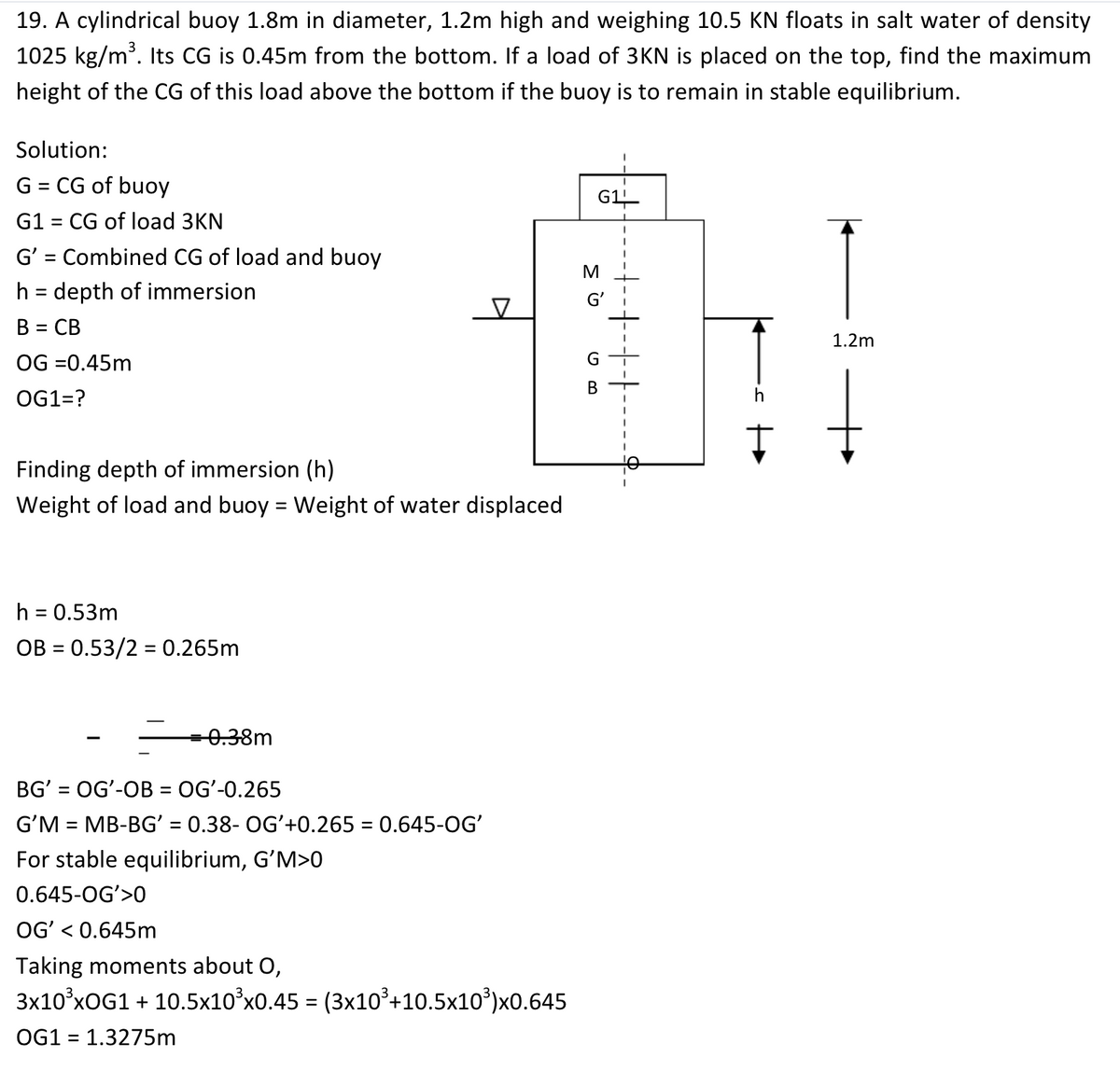 19. A cylindrical buoy 1.8m in diameter, 1.2m high and weighing 10.5 KN floats in salt water of density
1025 kg/m. Its CG is 0.45m from the bottom. If a load of 3KN is placed on the top, find the maximum
height of the CG of this load above the bottom if the buoy is to remain in stable equilibrium.
Solution:
G = CG of buoy
G1
G1 = CG of load 3KN
G' = Combined CG of load and buoy
%D
M
h = depth of immersion
G'
В 3 СВ
%3D
1.2m
OG =0.45m
G
В
OG1=?
h
Finding depth of immersion (h)
Weight of load and buoy = Weight of water displaced
%3D
h = 0.53m
OB = 0.53/2 = 0.265m
0.38m
BG' = OGʻ-OB = OGʻ-0.265
G'M = MB-BG' = 0.38- OGʻ+0.265 = 0.645-OG'
For stable equilibrium, G'M>0
%3D
%3D
%3D
0.645-OG'>0
OGʻ < 0.645m
Taking moments about O,
3x10°xOG1 + 10.5x10°x0.45 = (3x10³+10.5x10³)x0.645
OG1 = 1.3275m
%3D
