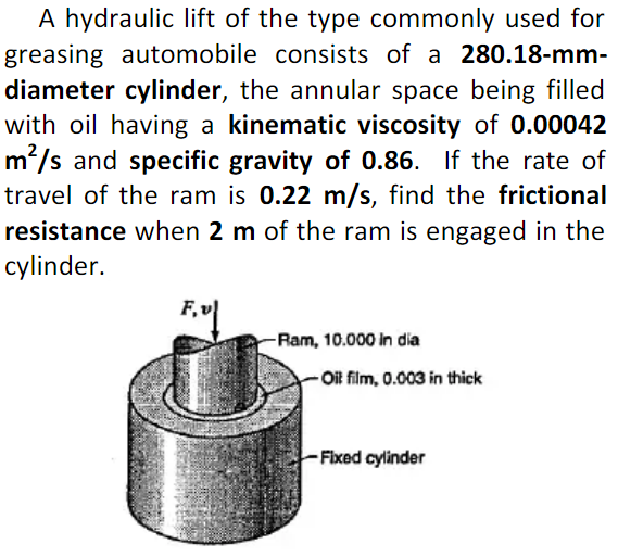 A hydraulic lift of the type commonly used for
greasing automobile consists of a 280.18-mm-
diameter cylinder, the annular space being filled
with oil having a kinematic viscosity of 0.00042
m'/s and specific gravity of 0.86. If the rate of
travel of the ram is 0.22 m/s, find the frictional
resistance when 2 m of the ram is engaged in the
cylinder.
-Ram, 10.000 in dia
- Oif film, 0.003 in thick
- Fixed cylinder
