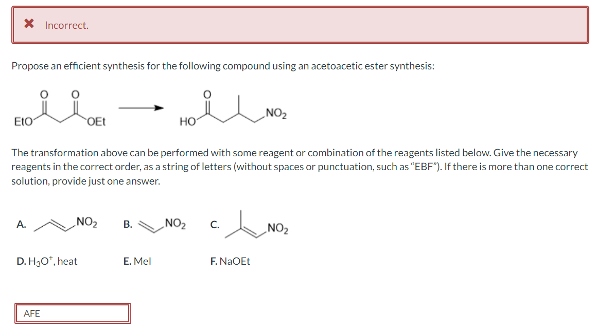 * Incorrect.
Propose an efficient synthesis for the following compound using an acetoacetic ester synthesis:
EtO
A.
OEt
The transformation above can be performed with some reagent or combination of the reagents listed below. Give the necessary
reagents in the correct order, as a string of letters (without spaces or punctuation, such as "EBF"). If there is more than one correct
solution, provide just one answer.
D. H3O+, heat
AFE
NO₂
B.
HO
E. Mel
NO₂
C.
NO₂
F. NaOEt
NO
NO₂