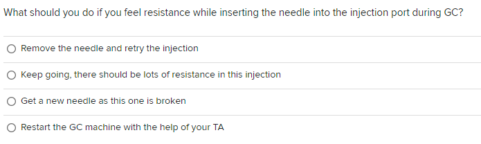 What should you do if you feel resistance while inserting the needle into the injection port during GC?
Remove the needle and retry the injection
Keep going, there should be lots of resistance in this injection
Get a new needle as this one is broken
Restart the GC machine with the help of your TA
