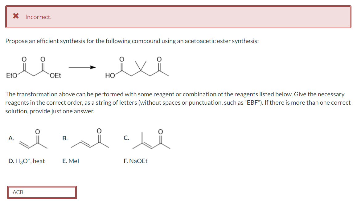 X Incorrect.
Propose an efficient synthesis for the following compound using an acetoacetic ester synthesis:
EtO
A.
The transformation above can be performed with some reagent or combination of the reagents listed below. Give the necessary
reagents in the correct order, as a string of letters (without spaces or punctuation, such as "EBF"). If there is more than one correct
solution, provide just one answer.
D. H3O+, heat
OEt
ACB
B.
HO
E. Mel
C.
F. NaOEt