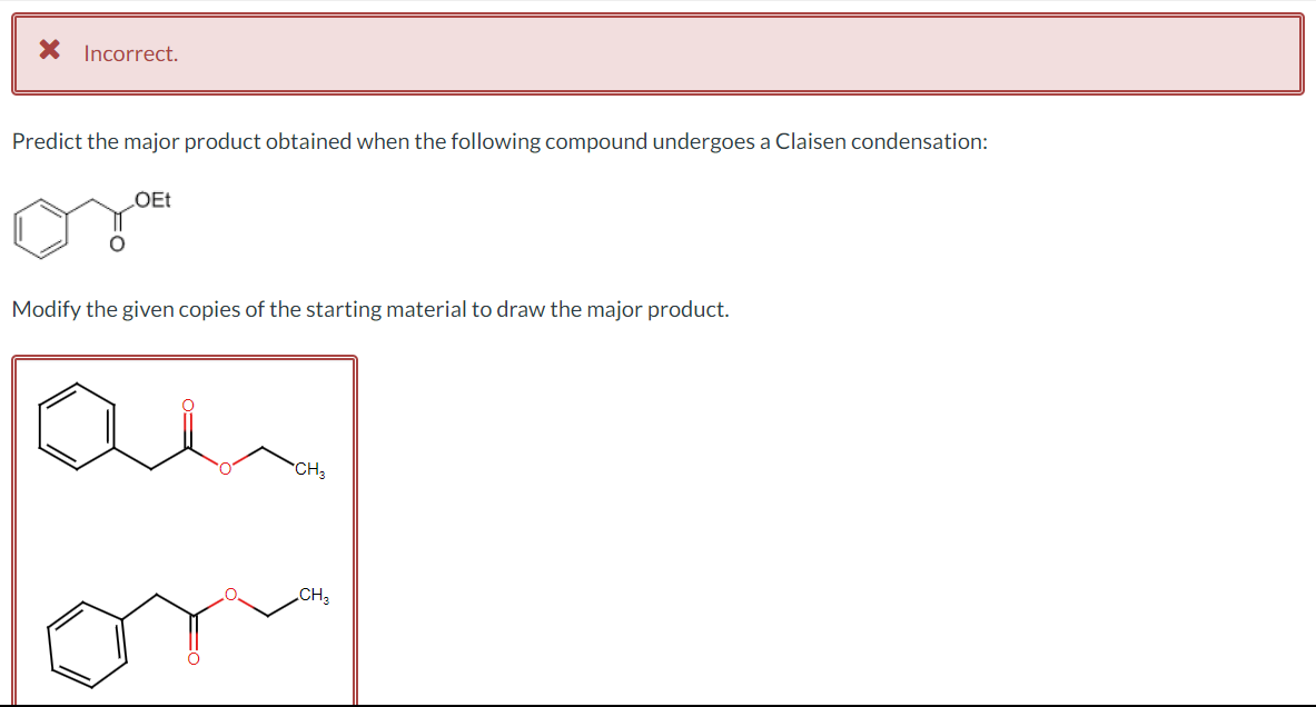 X Incorrect.
Predict the major product obtained when the following compound undergoes a Claisen condensation:
OEt
Modify the given copies of the starting material to draw the major product.
CH3
CH3