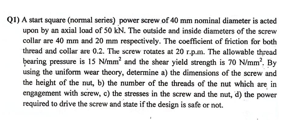 Q1) A start square (normal series) power screw of 40 mm nominal diameter is acted
upon by an axial load of 50 kN. The outside and inside diameters of the screw
collar are 40 mm and 20 mm respectively. The coefficient of friction for both
thread and collar are 0.2. The screw rotates at 20 r.p.m. The allowable thread
bearing pressure is 15 N/mm' and the shear yield strength is 70 N/mm?. By
using the uniform wear theory, determine a) the dimensions of the screw and
the height of the nut, b) the number of the threads of the nut which are in
engagement with screw, c) the stresses in the screw and the nut, d) the power
required to drive the screw and state if the design is safe or not.
