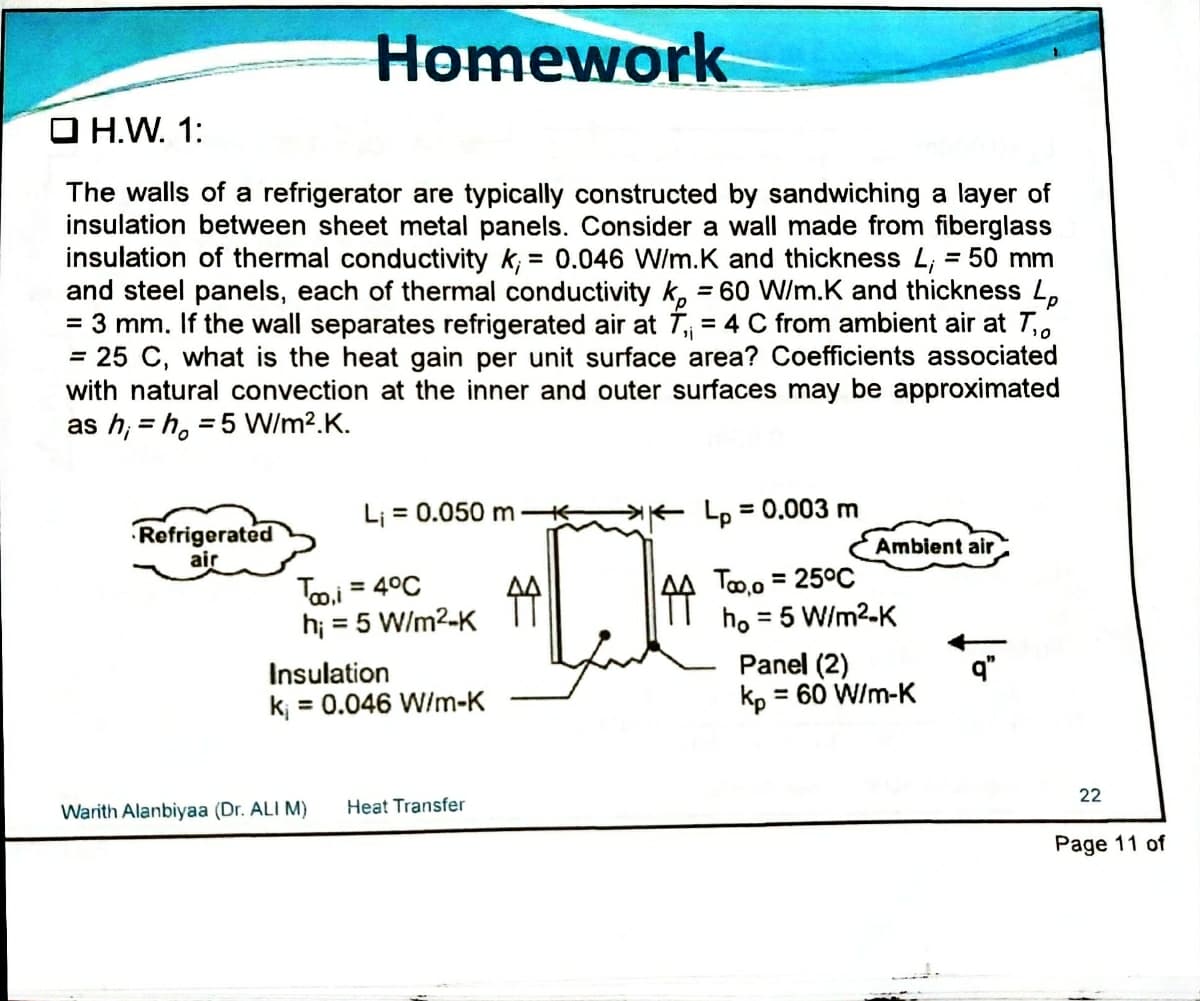 Homework
O H.W. 1:
The walls of a refrigerator are typically constructed by sandwiching a layer of
insulation between sheet metal panels. Consider a wall made from fiberglass
insulation of thermal conductivity k; = 0.046 W/m.K and thickness L, = 50 mm
and steel panels, each of thermal conductivity k, = 60 W/m.K and thickness L,
= 3 mm. If the wall separates refrigerated air at T = 4 C from ambient air at T,.
= 25 C, what is the heat gain per unit surface area? Coefficients associated
with natural convection at the inner and outer surfaces may be approximated
as h, = h, = 5 W/m?.K.
%3D
%3D
L; = 0.050 m K
K Lo = 0.003 m
Refrigerated
air
Ambient air
Too.i = 4°C
hi = 5 W/m2-K
To,o = 25°C
ho = 5 W/m2-K
%3D
Panel (2)
kp = 60 W/m-K
Insulation
k; = 0.046 W/m-K
22
Warith Alanbiyaa (Dr. ALI M)
Heat Transfer
Page 11 of
