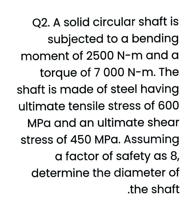 Q2. A solid circular shaft is
subjected to a bending
moment of 2500 N-m and a
torque of 7 000 N-m. The
shaft is made of steel having
ultimate tensile stress of 600
MPa and an ultimate shear
stress of 450 MPa. Assuming
a factor of safety as 8,
determine the diameter of
.the shaft
