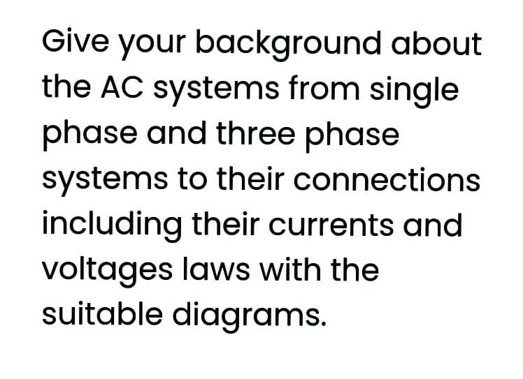 Give your background about
the AC systems from single
phase and three phase
systems to their connections
including their currents and
voltages laws with the
suitable diagrams.
