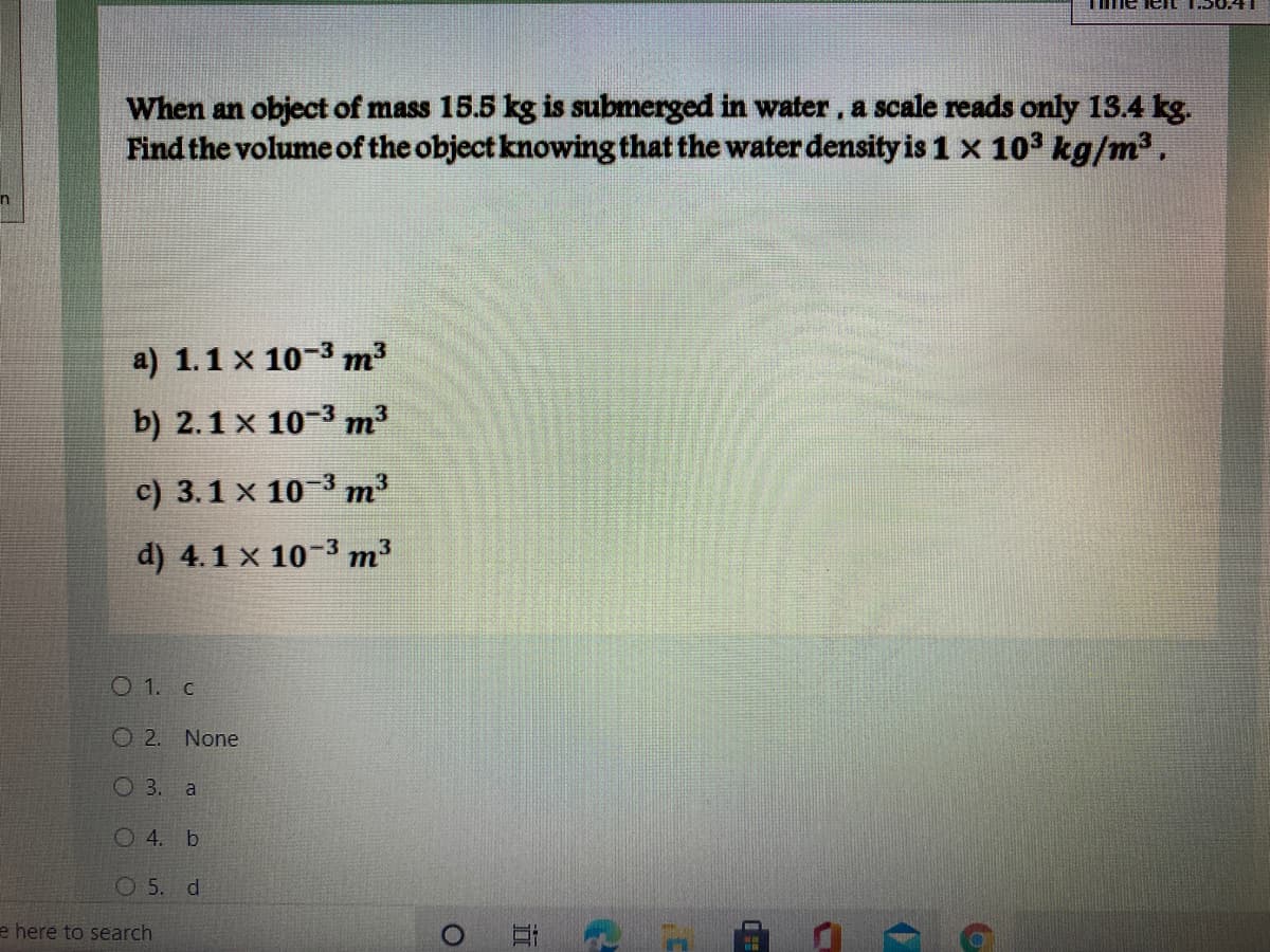 me leIL 1.50.4
When an object of mass 15.5 kg is submerged in water, a scale reads only 13.4 kg.
Find the volume of the object knowing that the water density is 1 x 103 kg/m2.
a) 1.1 x 10-3 m?
b) 2.1 x 10-3 m
c) 3.1 x 10-3 m³
d) 4.1 x 10-3 m
O 1. c
O2.
None
O 3. a
O4. b
O 5. d
e here to search
