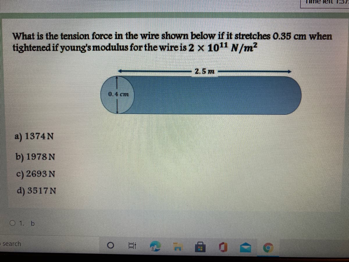 Tine lelL 1:37
What is the tension force in the wire shown below if it stretches 0.35 cm when
tightened if young's modulus for the wire is 2 x 1011 N/m2
2.5 m
0.4 cm
a) 1374 N
b) 1978 N
c) 2693 N
d) 3517N
O 1. b
search
