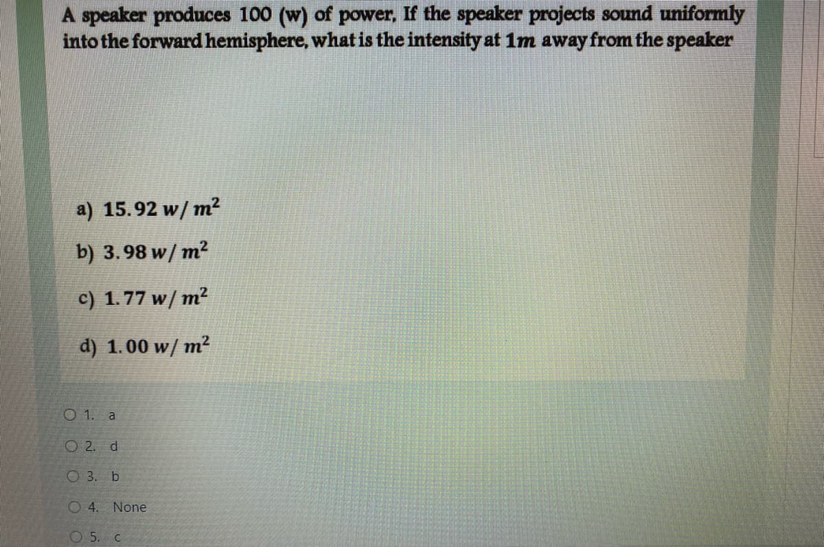 A speaker produces 100 (w) of power, If the speaker projects sound uniformly
into the forward hemisphere, what is the intensity at 1m away from the speaker
a) 15.92 w/ m
m2
b) 3.98 w/ m?
c) 1.77 w/ m²
d) 1.00 w/ m²
O 1. a
O 2. d
O 3. b
O 4. None
O 5. c
