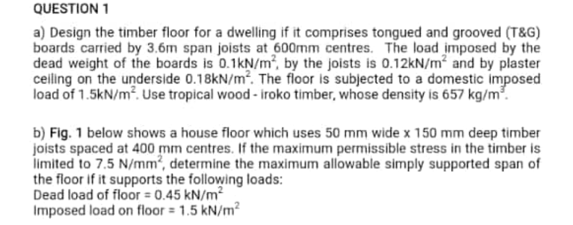 QUESTION 1
a) Design the timber floor for a dwelling if it comprises tongued and grooved (T&G)
boards carried by 3.6m span joists at 600mm centres. The load imposed by the
dead weight of the boards is 0.1kN/m, by the joists is 0.12kN/m² and by plaster
celling on the underside 0.18KN/m2. The floor is subjected to a domestic imposed
load of 1.5kN/m?. Use tropical wood - iroko timber, whose density is 657 kg/m.
b) Fig. 1 below shows a house floor which uses 50 mm wide x 150 mm deep timber
joists spaced at 400 mm centres. If the maximum permissible stress in the timber is
limited to 7.5 N/mm², determine the maximum allowable simply supported span of
the floor if it supports the following loads:
Dead load of floor 0.45 kN/m2
Imposed load on floor = 1.5 kN/m²
%3D
