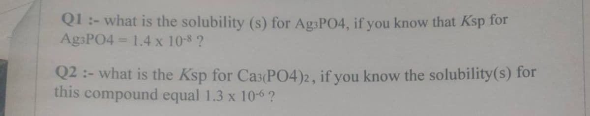 Q1:- what is the solubility (s) for Ag3PO4, if you know that Ksp for
Ag3PO4 = 1.4 x 10-8 ?
Q2:- what is the Ksp for Ca3(PO4)2, if you know the solubility(s) for
this compound equal 1.3 x 10-6 ?