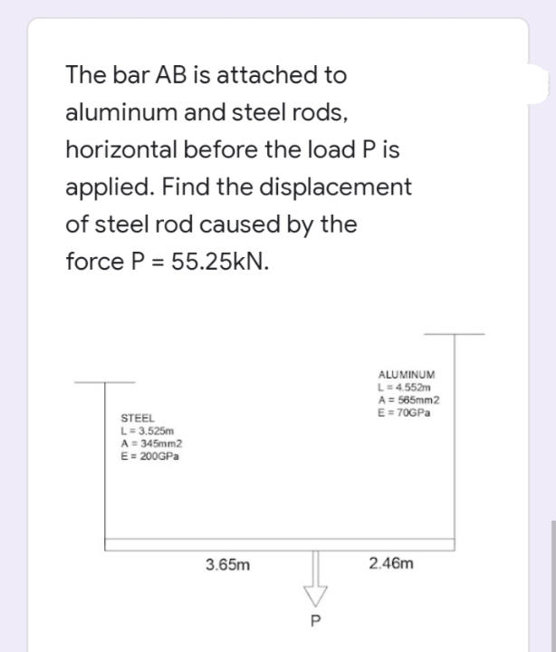 The bar AB is attached to
aluminum and steel rods,
horizontal before the load P is
applied. Find the displacement
of steel rod caused by the
force P = 55.25KN.
ALUMINUM
L= 4.552m
A = 565mm2
E= 70GPA
STEEL
L= 3.525m
A = 345mm2
E= 200GPA
3.65m
2.46m
