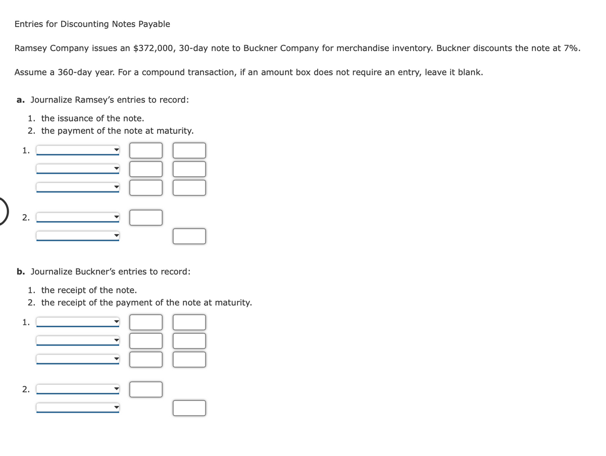 Entries for Discounting Notes Payable
Ramsey Company issues an $372,000, 30-day note to Buckner Company for merchandise inventory. Buckner discounts the note at 7%.
Assume a 360-day year. For a compound transaction, if an amount box does not require an entry, leave it blank.
a. Journalize Ramsey's entries to record:
1. the issuance of the note.
2. the payment of the note at maturity.
1.
2.
b. Journalize Buckner's entries to record:
1. the receipt of the note.
2. the receipt of the payment of the note at maturity.
1.
2.