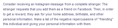 Consider receiving an Instagram message from a complete stranger. The
stranger requests that you add them as a friend on Facebook. Then, in order
to get a reward, they ask for your home address, birthdate, and other
personal information. Make a list of the negative repercussions of "friending"
this individual and giving your personal information with them.