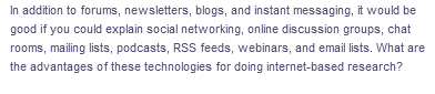In addition to forums, newsletters, blogs, and instant messaging, it would be
good if you could explain social networking, online discussion groups, chat
rooms, mailing lists, podcasts, RSS feeds, webinars, and email lists. What are
the advantages of these technologies for doing internet-based research?