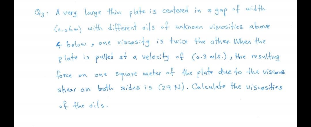 Q3: A very lange thin plate is centered in a gap of width
Co.06 m) with different oils of unknown viscosities above
& below , one viscosity is twice the other. When the
p late is pulled at a velocity of Co-3 mls.), the resulting
force on
one square meter of the plate due fo the viscous
shear on both sides is C29 N). Calculate the viscosities
of the oils.
