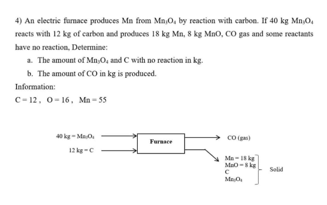 4) An electric furnace produces Mn from Mn3O4 by reaction with carbon. If 40 kg Mn3O4
reacts with 12 kg of carbon and produces 18 kg Mn, 8 kg MnO, CO gas and some reactants
have no reaction, Determine:
a. The amount of Mn;04 and C with no reaction in kg.
b. The amount of CO in kg is produced.
Information:
C= 12, 0= 16, Mn=55
40 kg = Mn;O4
CO (gas)
Furnace
12 kg = C
Mn = 18 kg
MnO=8 kg
Solid
C
Mn304
