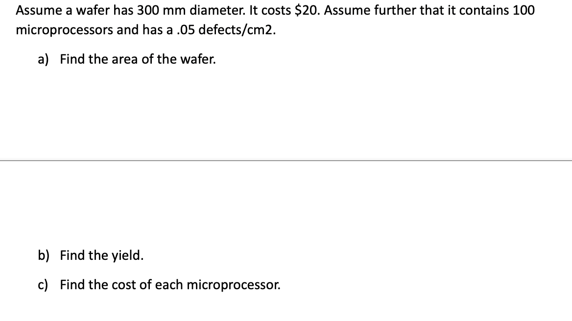 Assume a wafer has 300 mm diameter. It costs $20. Assume further that it contains 100
microprocessors
and has a .05 defects/cm2.
a) Find the area of the wafer.
b) Find the yield.
c) Find the cost of each microprocessor.