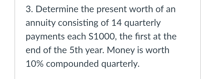 3. Determine the present worth of an
annuity consisting of 14 quarterly
payments each S1000, the first at the
end of the 5th year. Money is worth
10% compounded quarterly.
