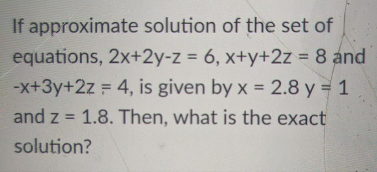 If approximate solution of the set of
equations, 2x+2y-z = 6, x+y+2z = 8 and
-x+3y+2z = 4, is given by x = 2.8 y = 1
%3D
%3D
%3D
and z = 1.8. Then, what is the exact
%3D
solution?
