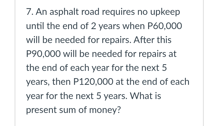 7. An asphalt road requires no upkeep
until the end of 2 years when P60,000
will be needed for repairs. After this
P90,000 will be needed for repairs at
the end of each year for the next 5
years, then P120,000 at the end of each
year for the next 5 years. What is
present sum of money?
