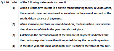 Q.1.10 which of the following statements is correct?
(1) When a British firm invests in a bicycle manufacturing facility in South Africa,
the amount concerned is entered as an inflow on the current account of the
South African balance of payments.
(2)
When someone purchases a second-hand car, the transaction is included in
the calculation of GDP in the year the sale took place.
(3) A deficit on the current account of the balance of payments indicates that
the country exported more than it imported during the period in question.
(4)
In the base year, the value of nominal GDP is equal to the value of real GDP.
